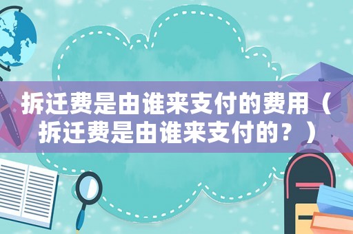 拆遷費(fèi)是由誰來支付的費(fèi)用（拆遷費(fèi)是由誰來支付的？）