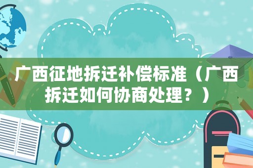 廣西征地拆遷補(bǔ)償標(biāo)準(zhǔn)（廣西拆遷如何協(xié)商處理？）