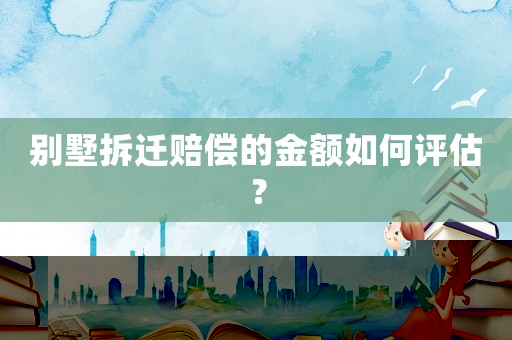 別墅拆遷賠償?shù)慕痤~如何評估？