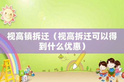 視高鎮(zhèn)拆遷（視高拆遷可以得到什么優(yōu)惠）