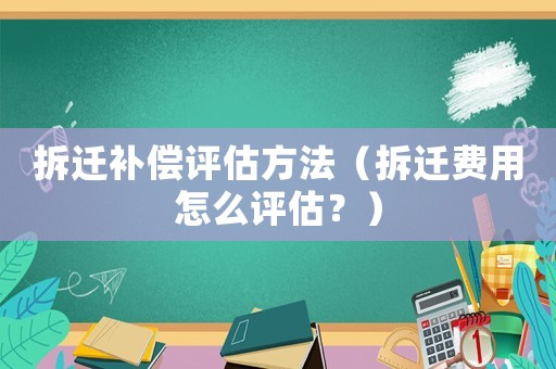 拆遷補(bǔ)償評估方法（拆遷費(fèi)用怎么評估？）