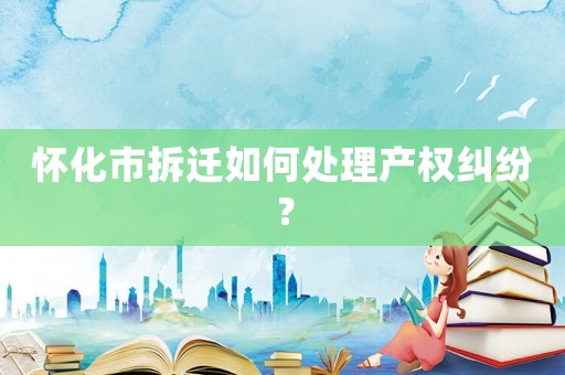 懷化市拆遷如何處理產(chǎn)權(quán)糾紛？