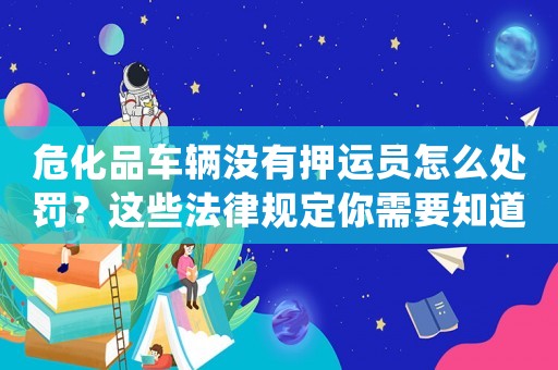危化品車(chē)輛沒(méi)有押運(yùn)員怎么處罰？這些法律規(guī)定你需要知道