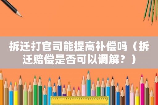拆遷打官司能提高補(bǔ)償嗎（拆遷賠償是否可以調(diào)解？）