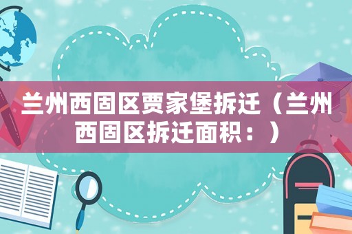 蘭州西固區(qū)賈家堡拆遷（蘭州西固區(qū)拆遷面積：）