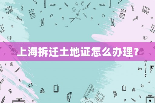 上海拆遷土地證怎么辦理？