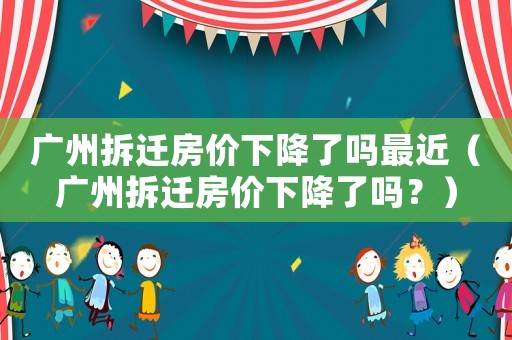 廣州拆遷房價下降了嗎最近（廣州拆遷房價下降了嗎？）