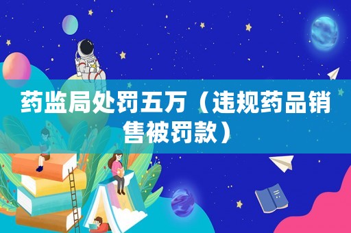 藥監(jiān)局處罰五萬（違規(guī)藥品銷售被罰款）