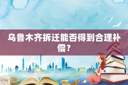 烏魯木齊拆遷能否得到合理補(bǔ)償？