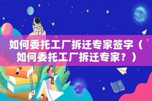 如何委托工廠拆遷專家簽字（如何委托工廠拆遷專家？）
