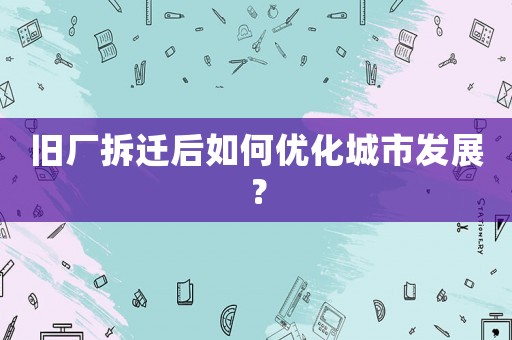 舊廠拆遷后如何優(yōu)化城市發(fā)展？