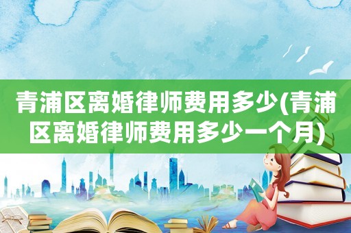 青浦區(qū)離婚律師費(fèi)用多少(青浦區(qū)離婚律師費(fèi)用多少一個月)