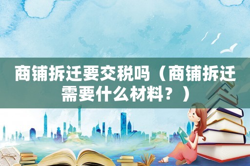 商鋪拆遷要交稅嗎（商鋪拆遷需要什么材料？）