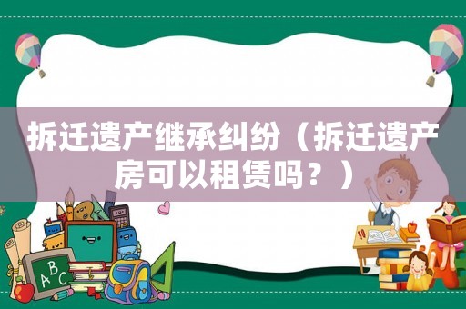 拆遷遺產(chǎn)繼承糾紛（拆遷遺產(chǎn)房可以租賃嗎？）