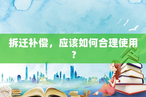 拆遷補(bǔ)償，應(yīng)該如何合理使用？