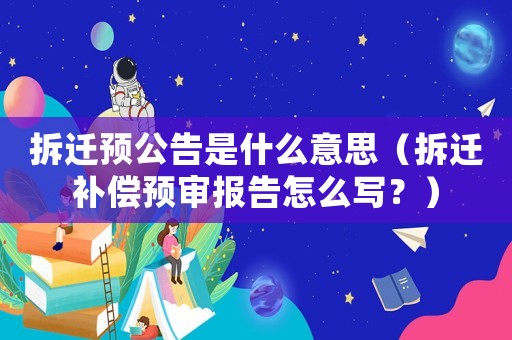 拆遷預(yù)公告是什么意思（拆遷補(bǔ)償預(yù)審報告怎么寫？）