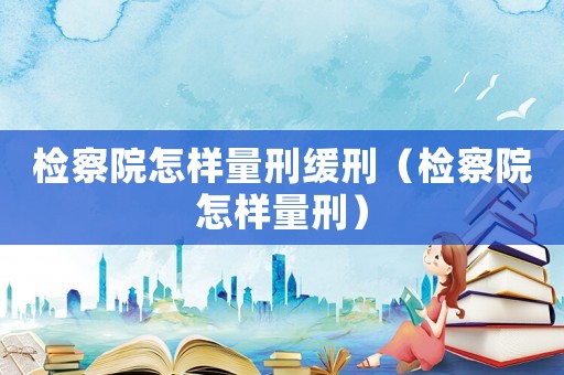 檢察院怎樣量刑緩刑（檢察院怎樣量刑）