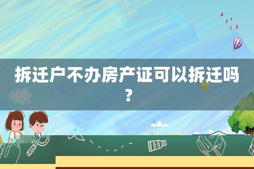 拆遷戶不辦房產(chǎn)證可以拆遷嗎？