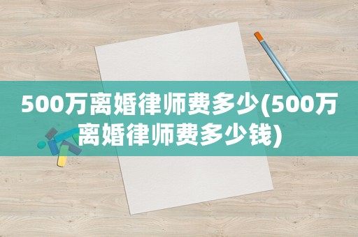 500萬離婚律師費(fèi)多少(500萬離婚律師費(fèi)多少錢)
