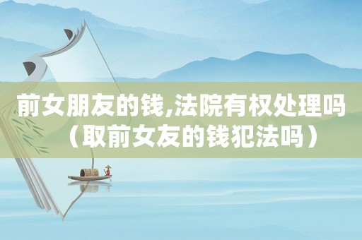 前女朋友的錢,法院有權(quán)處理嗎（取前女友的錢犯法嗎）