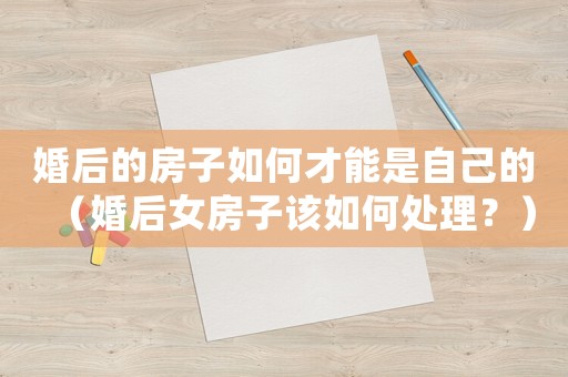 婚后的房子如何才能是自己的（婚后女房子該如何處理？）