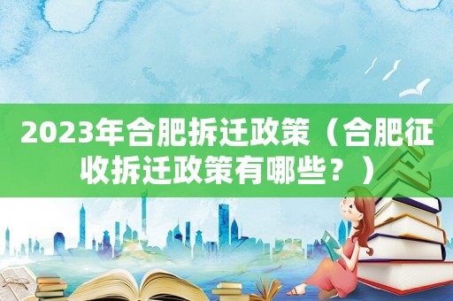 2023年合肥拆遷政策（合肥征收拆遷政策有哪些？）