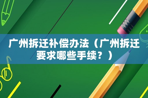 廣州拆遷補償辦法（廣州拆遷要求哪些手續(xù)？）