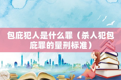 包庇犯人是什么罪（殺人犯包庇罪的量刑標(biāo)準(zhǔn)）