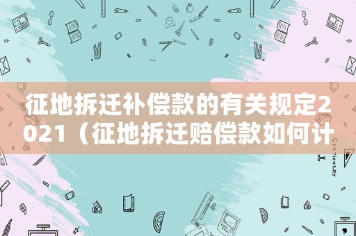 征地拆遷補(bǔ)償款的有關(guān)規(guī)定2021（征地拆遷賠償款如何計(jì)算？）