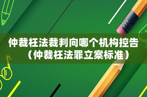 仲裁枉法裁判向哪個機(jī)構(gòu)控告（仲裁枉法罪立案標(biāo)準(zhǔn)）