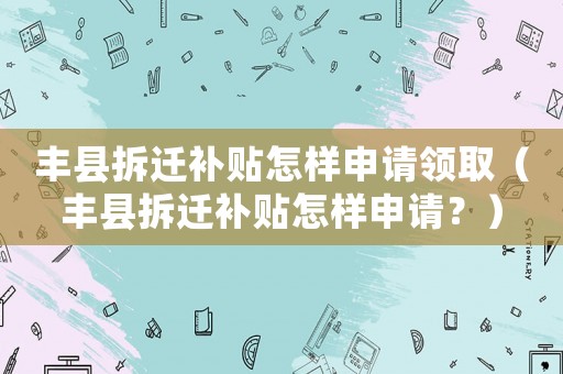 豐縣拆遷補貼怎樣申請領(lǐng)取（豐縣拆遷補貼怎樣申請？）