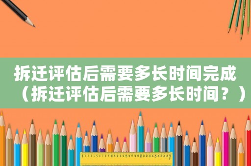 拆遷評(píng)估后需要多長(zhǎng)時(shí)間完成（拆遷評(píng)估后需要多長(zhǎng)時(shí)間？）