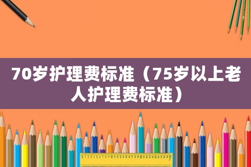 70歲護(hù)理費標(biāo)準(zhǔn)（75歲以上老人護(hù)理費標(biāo)準(zhǔn)）