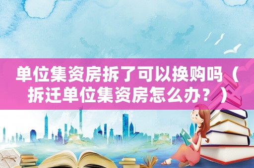 單位集資房拆了可以換購嗎（拆遷單位集資房怎么辦？）