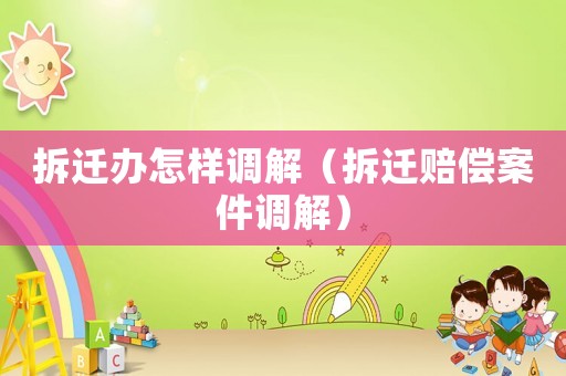 拆遷辦怎樣調(diào)解（拆遷賠償案件調(diào)解）