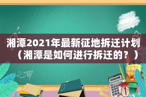 湘潭2021年最新征地拆遷計(jì)劃（湘潭是如何進(jìn)行拆遷的？）