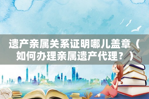 遺產(chǎn)親屬關(guān)系證明哪兒蓋章（如何辦理親屬遺產(chǎn)代理？）