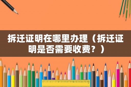 拆遷證明在哪里辦理（拆遷證明是否需要收費？）
