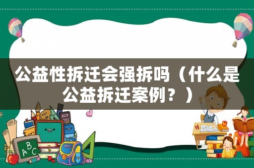 公益性拆遷會強拆嗎（什么是公益拆遷案例？）