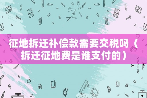征地拆遷補(bǔ)償款需要交稅嗎（拆遷征地費(fèi)是誰(shuí)支付的）