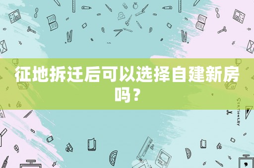 征地拆遷后可以選擇自建新房嗎？