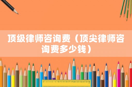 頂級律師咨詢費（頂尖律師咨詢費多少錢）
