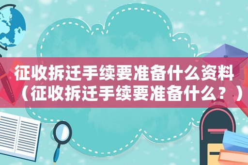 征收拆遷手續(xù)要準(zhǔn)備什么資料（征收拆遷手續(xù)要準(zhǔn)備什么？）