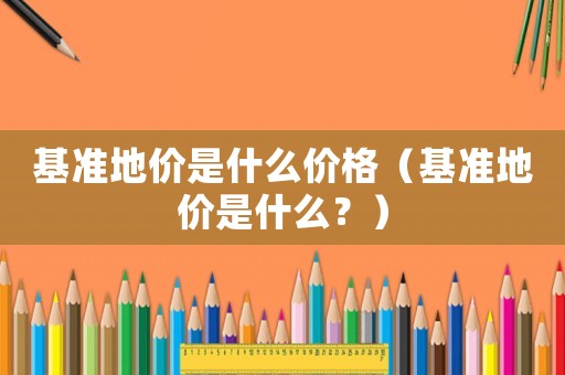 基準(zhǔn)地價(jià)是什么價(jià)格（基準(zhǔn)地價(jià)是什么？）