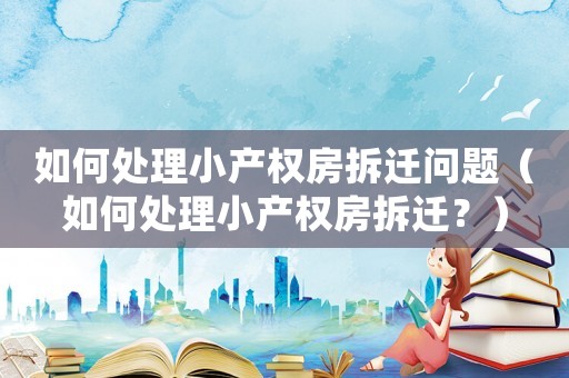 如何處理小產(chǎn)權(quán)房拆遷問題（如何處理小產(chǎn)權(quán)房拆遷？）