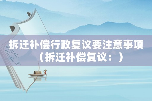 拆遷補(bǔ)償行政復(fù)議要注意事項(xiàng)（拆遷補(bǔ)償復(fù)議：）