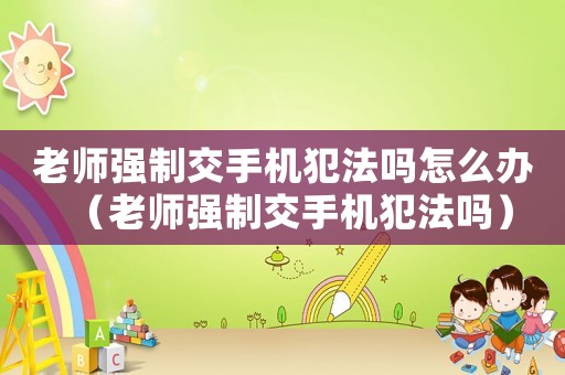 老師強(qiáng)制交手機(jī)犯法嗎怎么辦（老師強(qiáng)制交手機(jī)犯法嗎）