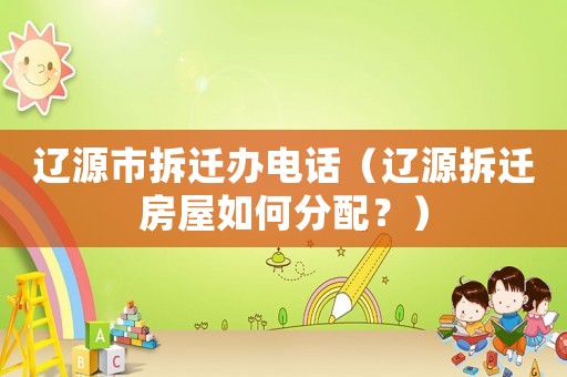 遼源市拆遷辦電話（遼源拆遷房屋如何分配？）