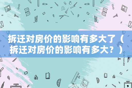 拆遷對房價的影響有多大了（拆遷對房價的影響有多大？）