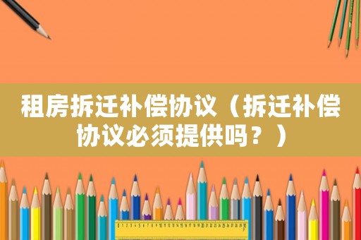 租房拆遷補償協(xié)議（拆遷補償協(xié)議必須提供嗎？）